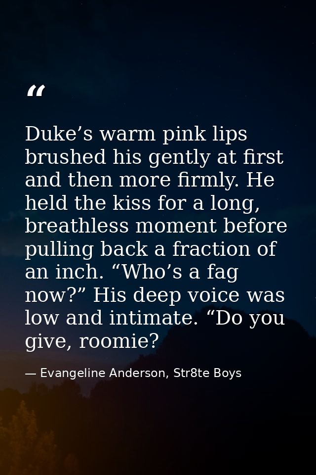 Duke’s warm pink lips brushed his gently at first and then more firmly. He held the kiss for a long, breathless moment b — Evangeline Anderson, Str8te Boys