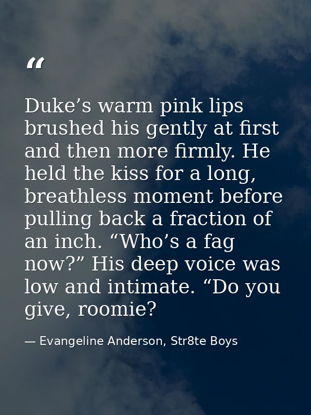 Duke’s warm pink lips brushed his gently at first and then more firmly. He held the kiss for a long, breathless moment b — Evangeline Anderson, Str8te Boys