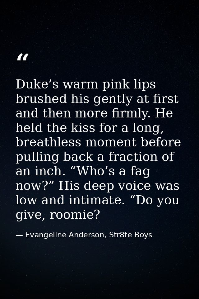 Duke’s warm pink lips brushed his gently at first and then more firmly. He held the kiss for a long, breathless moment b — Evangeline Anderson, Str8te Boys