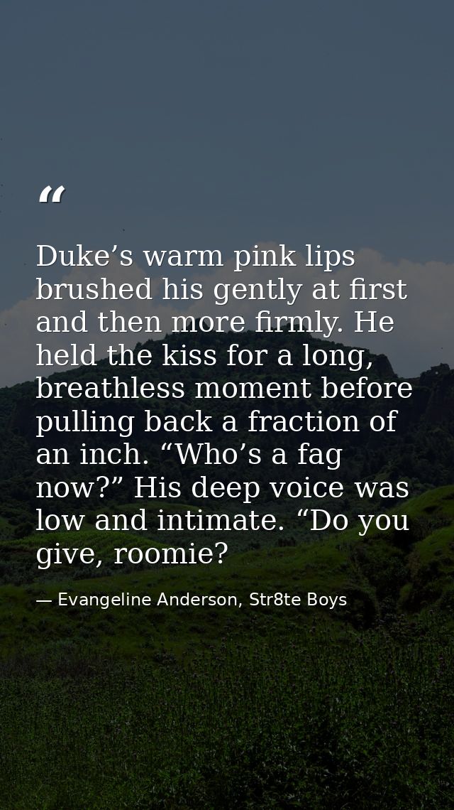 Duke’s warm pink lips brushed his gently at first and then more firmly. He held the kiss for a long, breathless moment b — Evangeline Anderson, Str8te Boys