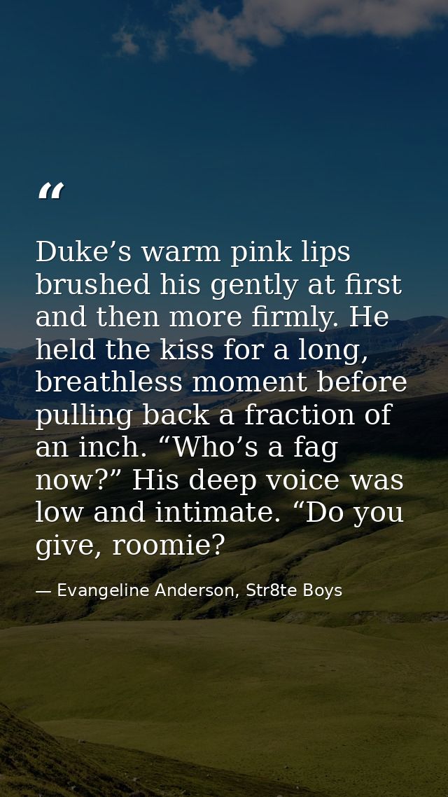 Duke’s warm pink lips brushed his gently at first and then more firmly. He held the kiss for a long, breathless moment b — Evangeline Anderson, Str8te Boys