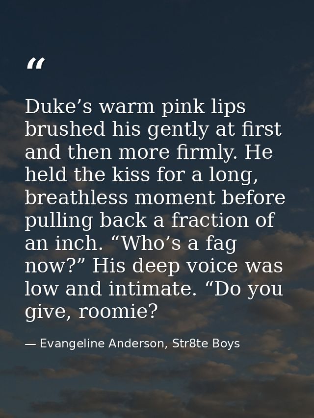 Duke’s warm pink lips brushed his gently at first and then more firmly. He held the kiss for a long, breathless moment b — Evangeline Anderson, Str8te Boys