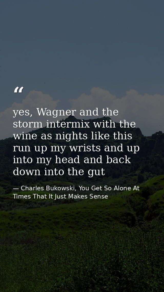 yes, Wagner and the storm intermix with the wine as nights like this run up my wrists and up into my head and back down  — Charles Bukowski, You Get So Alone At Times That It Just Makes Sense