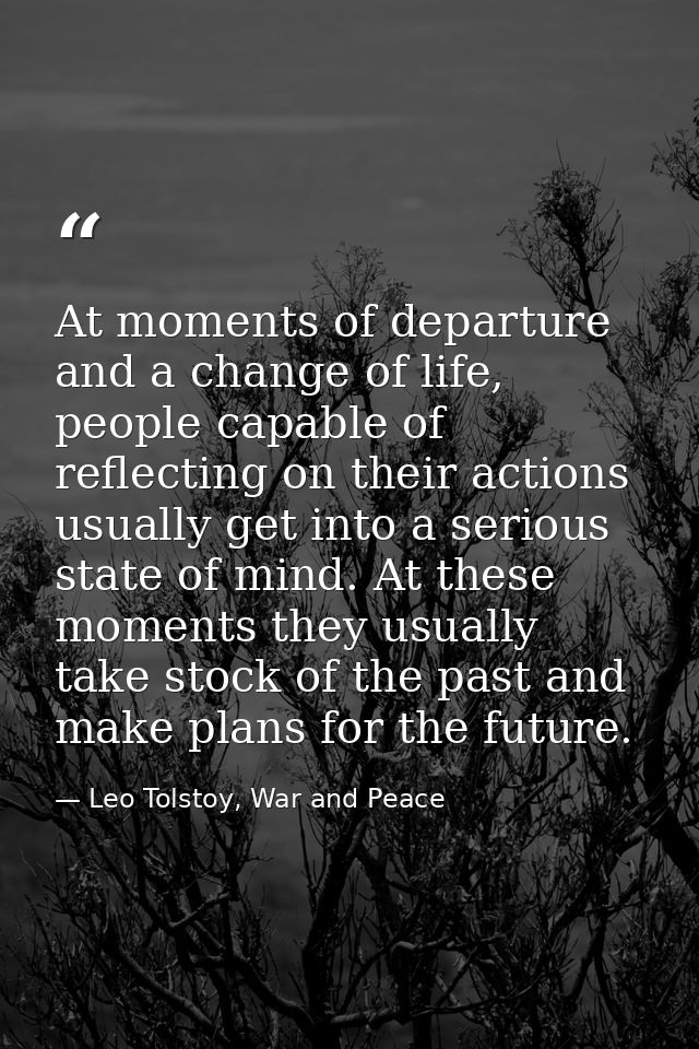 At moments of departure and a change of life, people capable of reflecting on their actions usually get into a serious s — Leo Tolstoy, War and Peace