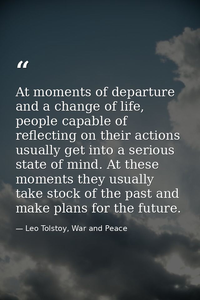 At moments of departure and a change of life, people capable of reflecting on their actions usually get into a serious s — Leo Tolstoy, War and Peace