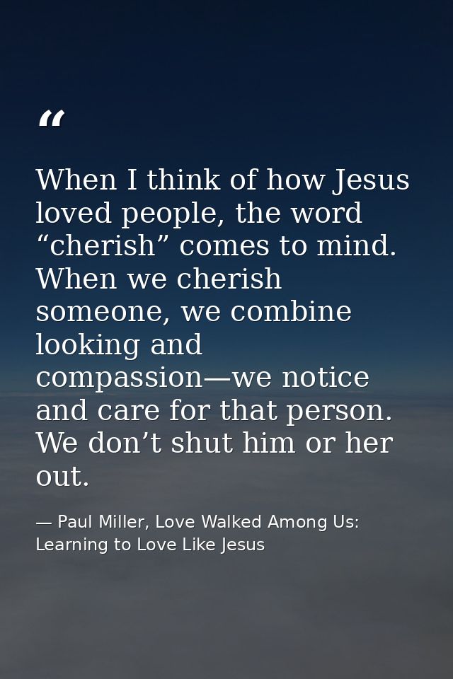 When I think of how Jesus loved people, the word “cherish” comes to mind. When we cherish someone, we combine looking an — Paul Miller, Love Walked Among Us: Learning to Love Like Jesus