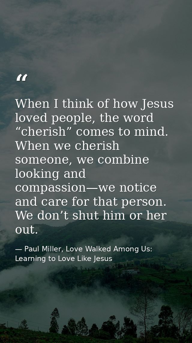 When I think of how Jesus loved people, the word “cherish” comes to mind. When we cherish someone, we combine looking an — Paul Miller, Love Walked Among Us: Learning to Love Like Jesus