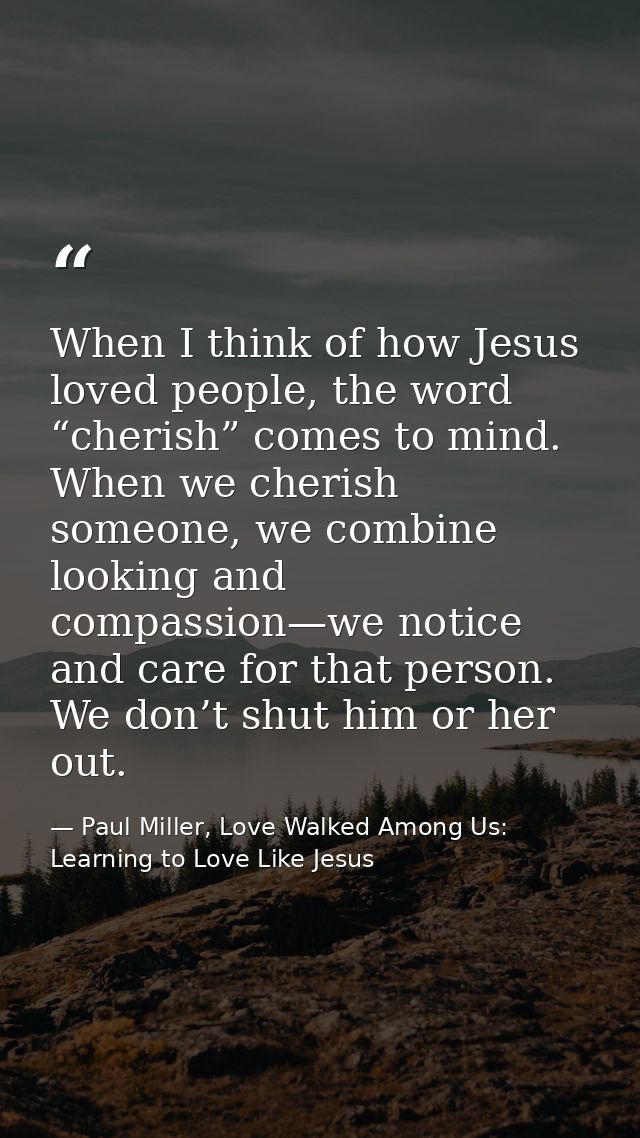 When I think of how Jesus loved people, the word “cherish” comes to mind. When we cherish someone, we combine looking an — Paul Miller, Love Walked Among Us: Learning to Love Like Jesus