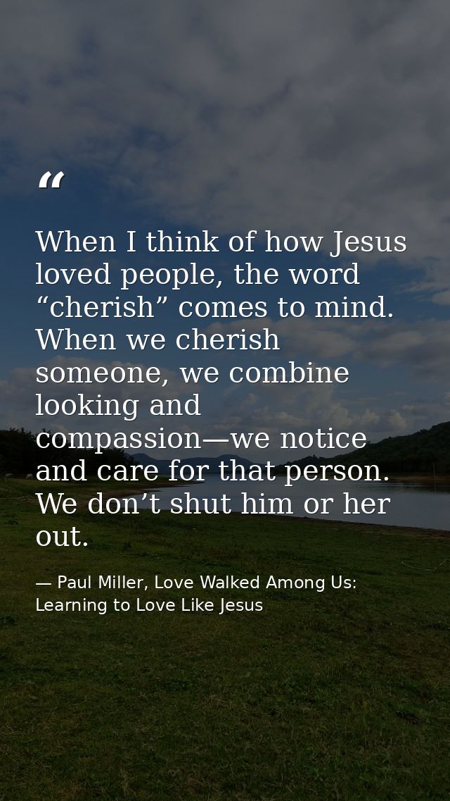 When I think of how Jesus loved people, the word “cherish” comes to mind. When we cherish someone, we combine looking an — Paul Miller, Love Walked Among Us: Learning to Love Like Jesus