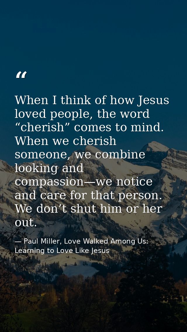When I think of how Jesus loved people, the word “cherish” comes to mind. When we cherish someone, we combine looking an — Paul Miller, Love Walked Among Us: Learning to Love Like Jesus