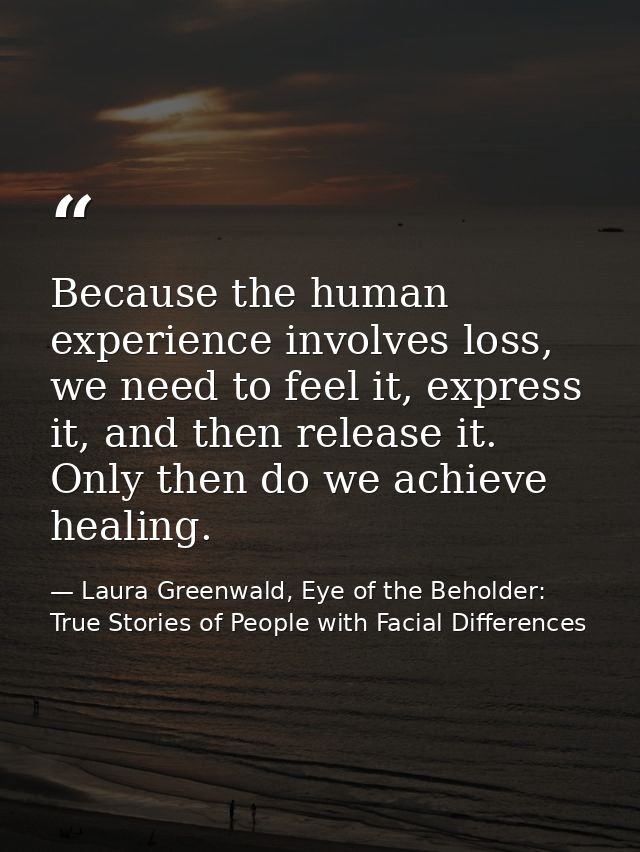 Because the human experience involves loss, we need to feel it, express it, and then release it. Only then do we achieve — Laura Greenwald, Eye of the Beholder: True Stories of People with Facial Differences