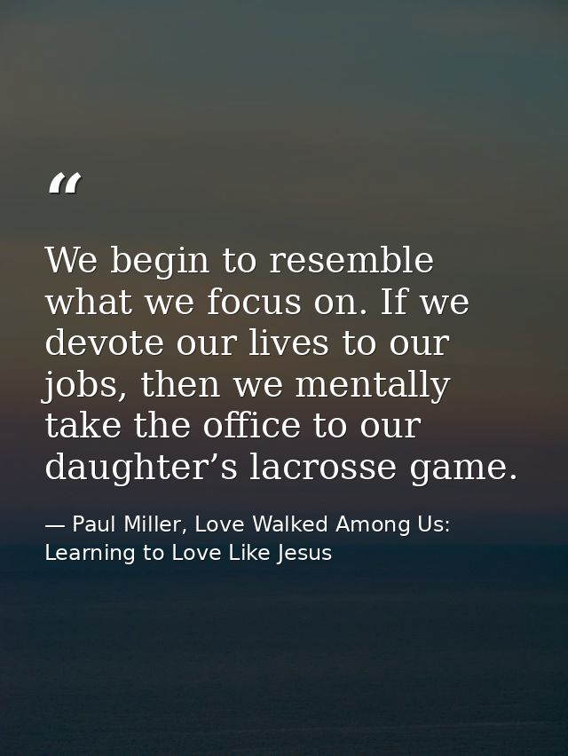 We begin to resemble what we focus on. If we devote our lives to our jobs, then we mentally take the office to our daugh — Paul Miller, Love Walked Among Us: Learning to Love Like Jesus
