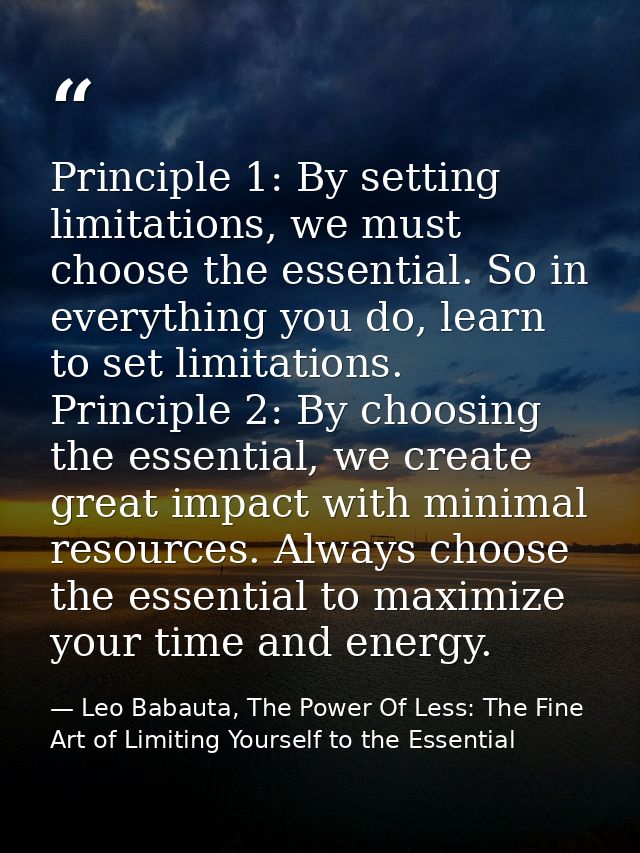 Principle 1: By setting limitations, we must choose the essential. So in everything you do, learn to set limitations.    — Leo Babauta, The Power Of Less: The Fine Art of Limiting Yourself to the Essential