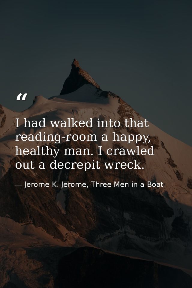 I had walked into that reading-room a happy, healthy man. I crawled out a decrepit wreck. — Jerome K. Jerome, Three Men in a Boat