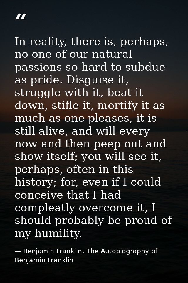 In reality, there is, perhaps, no one of our natural passions so hard to subdue as pride. Disguise it, struggle with it, — Benjamin Franklin, The Autobiography of Benjamin Franklin