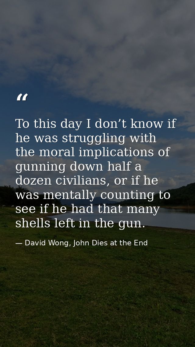To this day I don’t know if he was struggling with the moral implications of gunning down half a dozen civilians, or if  — David Wong, John Dies at the End