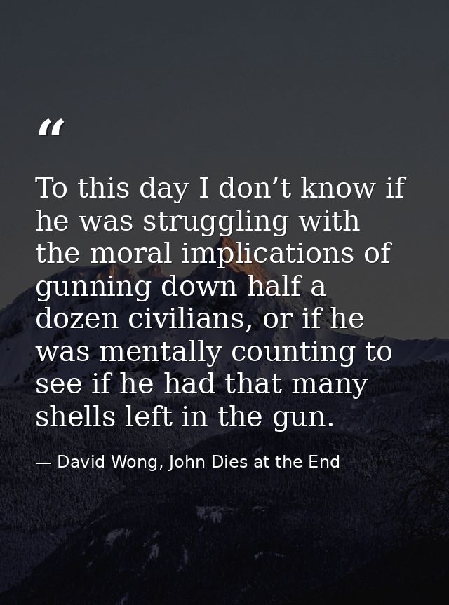 To this day I don’t know if he was struggling with the moral implications of gunning down half a dozen civilians, or if  — David Wong, John Dies at the End