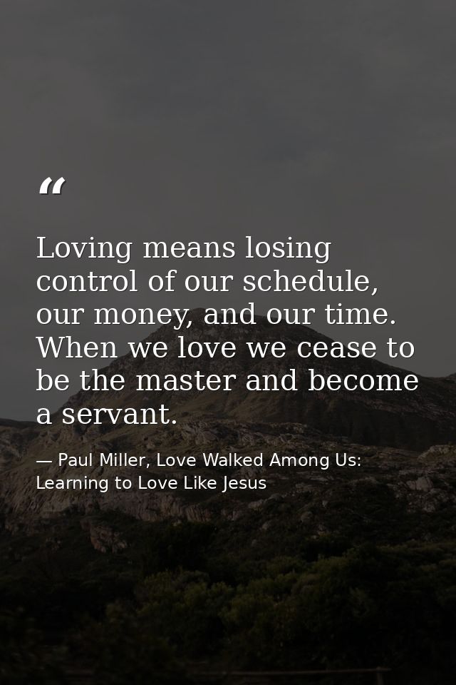 Loving means losing control of our schedule, our money, and our time. When we love we cease to be the master and become  — Paul Miller, Love Walked Among Us: Learning to Love Like Jesus