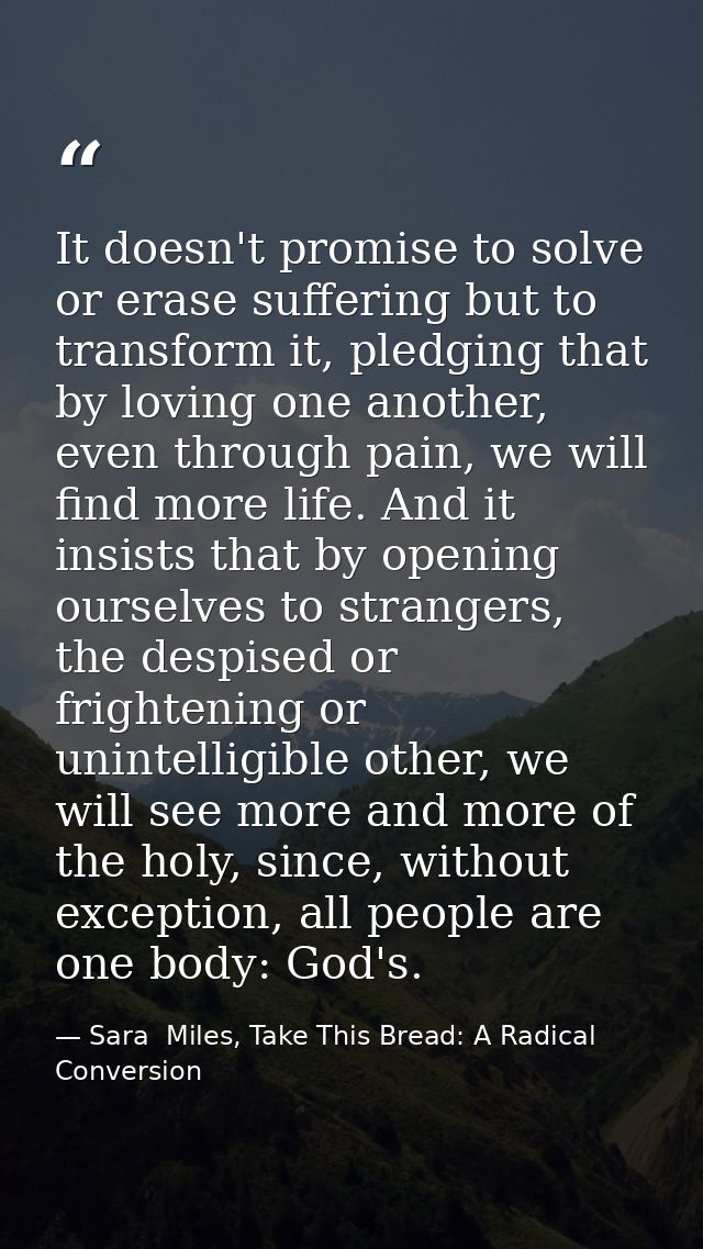 It doesn't promise to solve or erase suffering but to transform it, pledging that by loving one another, even through pa — Sara  Miles, Take This Bread: A Radical Conversion