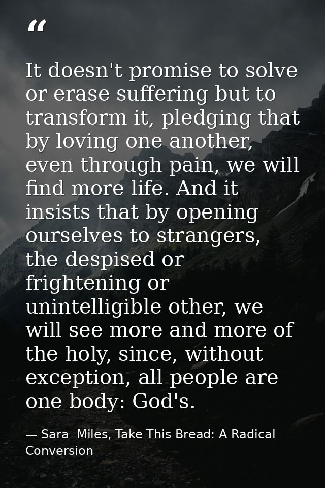 It doesn't promise to solve or erase suffering but to transform it, pledging that by loving one another, even through pa — Sara  Miles, Take This Bread: A Radical Conversion