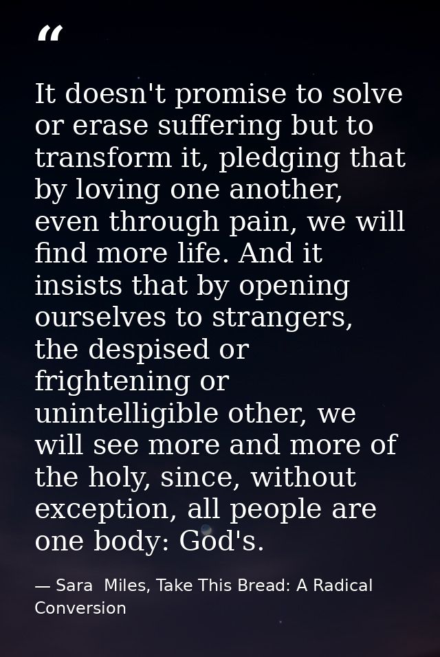 It doesn't promise to solve or erase suffering but to transform it, pledging that by loving one another, even through pa — Sara  Miles, Take This Bread: A Radical Conversion