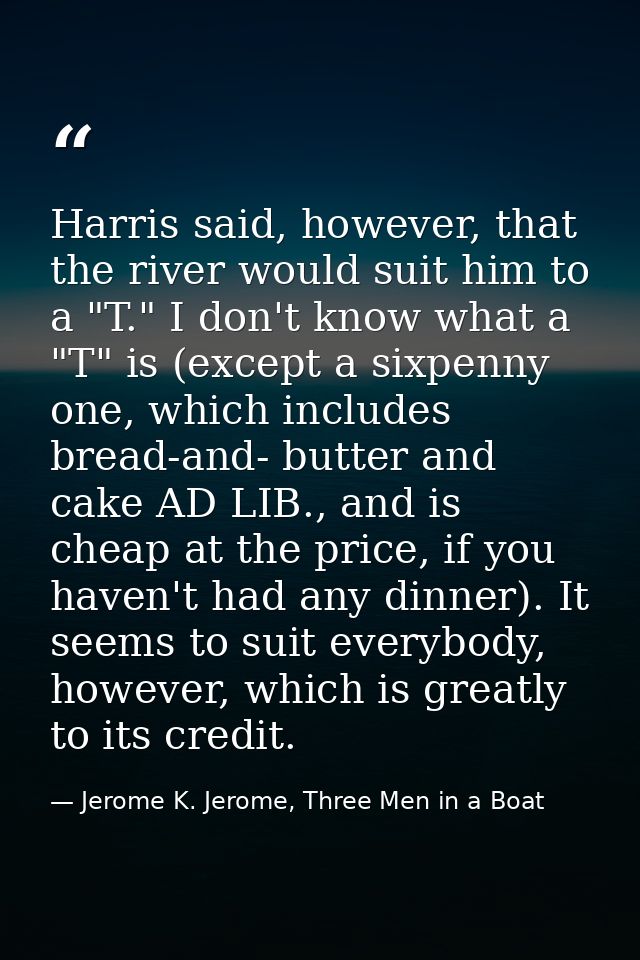Harris said, however, that the river would suit him to a "T." I don't know what a "T" is (except a sixpenny one, which i — Jerome K. Jerome, Three Men in a Boat