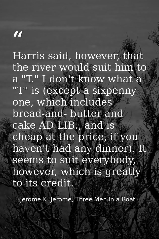 Harris said, however, that the river would suit him to a "T." I don't know what a "T" is (except a sixpenny one, which i — Jerome K. Jerome, Three Men in a Boat