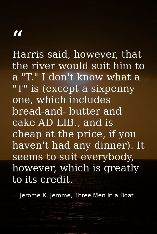 Harris said, however, that the river would suit him to a "T." I don't know what a "T" is (except a sixpenny one, which i — Jerome K. Jerome, Three Men in a Boat