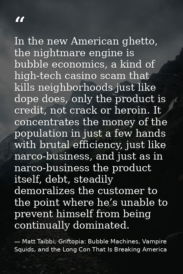 In the new American ghetto, the nightmare engine is bubble economics, a kind of high-tech casino scam that kills neighbo — Matt Taibbi, Griftopia: Bubble Machines, Vampire Squids, and the Long Con That Is Breaking America