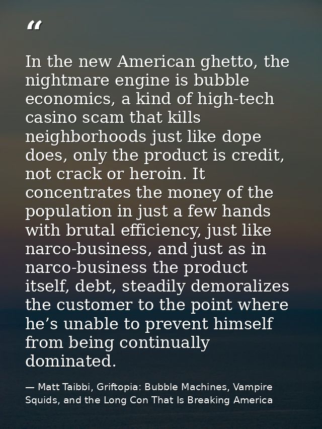 In the new American ghetto, the nightmare engine is bubble economics, a kind of high-tech casino scam that kills neighbo — Matt Taibbi, Griftopia: Bubble Machines, Vampire Squids, and the Long Con That Is Breaking America