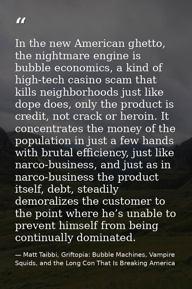 In the new American ghetto, the nightmare engine is bubble economics, a kind of high-tech casino scam that kills neighbo — Matt Taibbi, Griftopia: Bubble Machines, Vampire Squids, and the Long Con That Is Breaking America