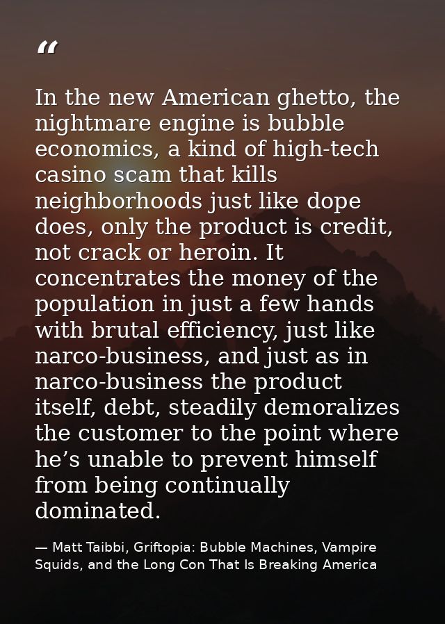 In the new American ghetto, the nightmare engine is bubble economics, a kind of high-tech casino scam that kills neighbo — Matt Taibbi, Griftopia: Bubble Machines, Vampire Squids, and the Long Con That Is Breaking America