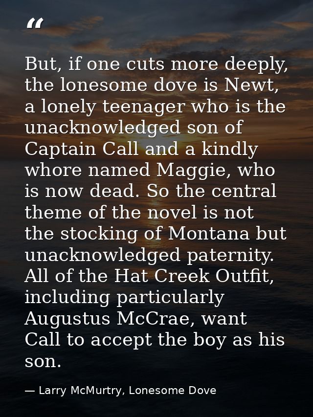 But, if one cuts more deeply, the lonesome dove is Newt, a lonely teenager who is the unacknowledged son of Captain Call — Larry McMurtry, Lonesome Dove