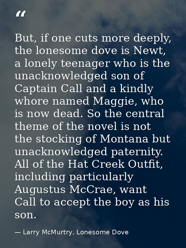 But, if one cuts more deeply, the lonesome dove is Newt, a lonely teenager who is the unacknowledged son of Captain Call — Larry McMurtry, Lonesome Dove