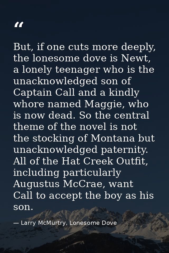 But, if one cuts more deeply, the lonesome dove is Newt, a lonely teenager who is the unacknowledged son of Captain Call — Larry McMurtry, Lonesome Dove