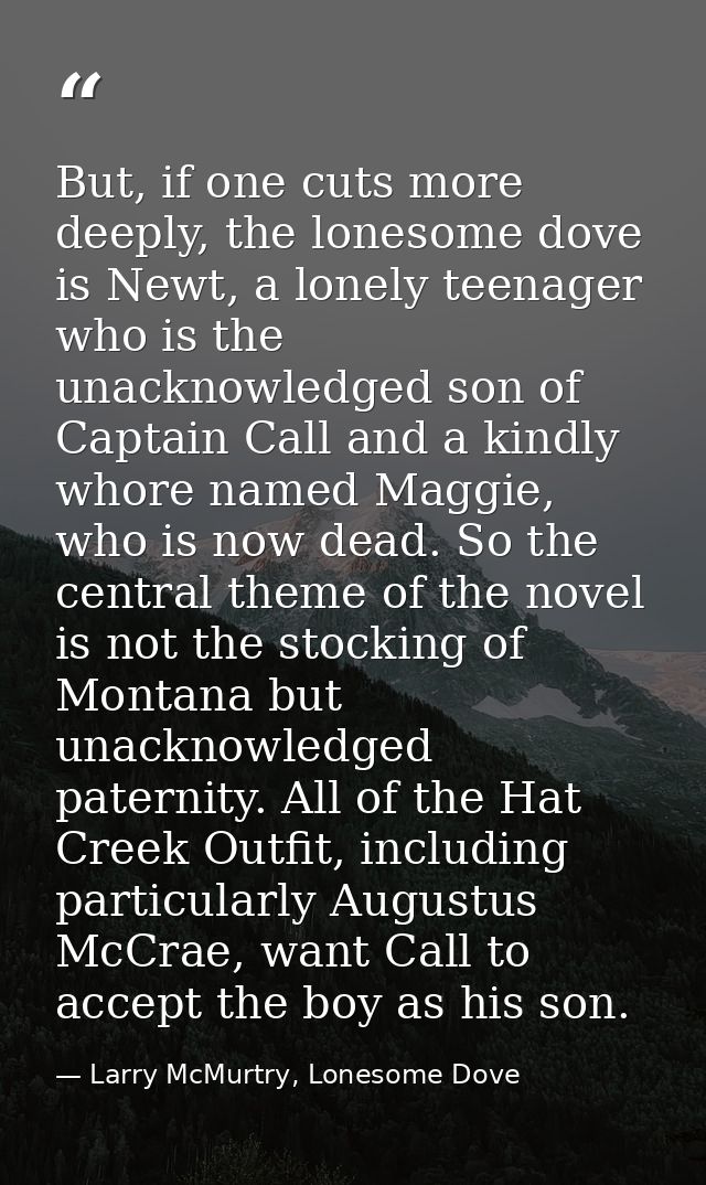 But, if one cuts more deeply, the lonesome dove is Newt, a lonely teenager who is the unacknowledged son of Captain Call — Larry McMurtry, Lonesome Dove