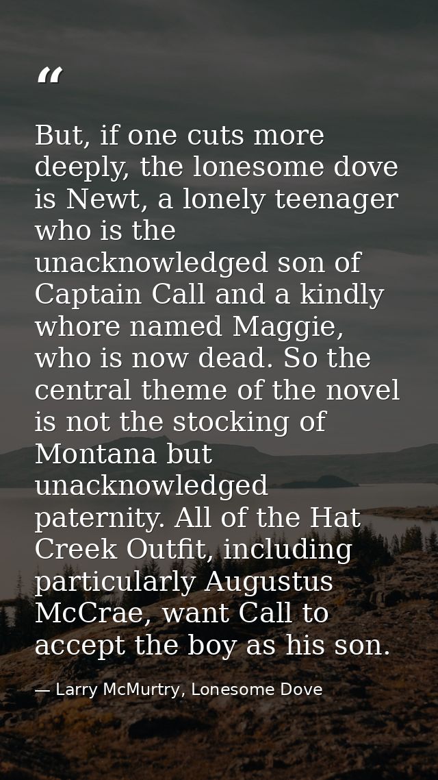 But, if one cuts more deeply, the lonesome dove is Newt, a lonely teenager who is the unacknowledged son of Captain Call — Larry McMurtry, Lonesome Dove