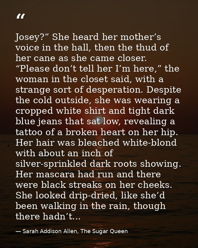 Josey?” She heard her mother’s voice in the hall, then the thud of her cane as she came closer. “Please don’t tell her I — Sarah Addison Allen, The Sugar Queen