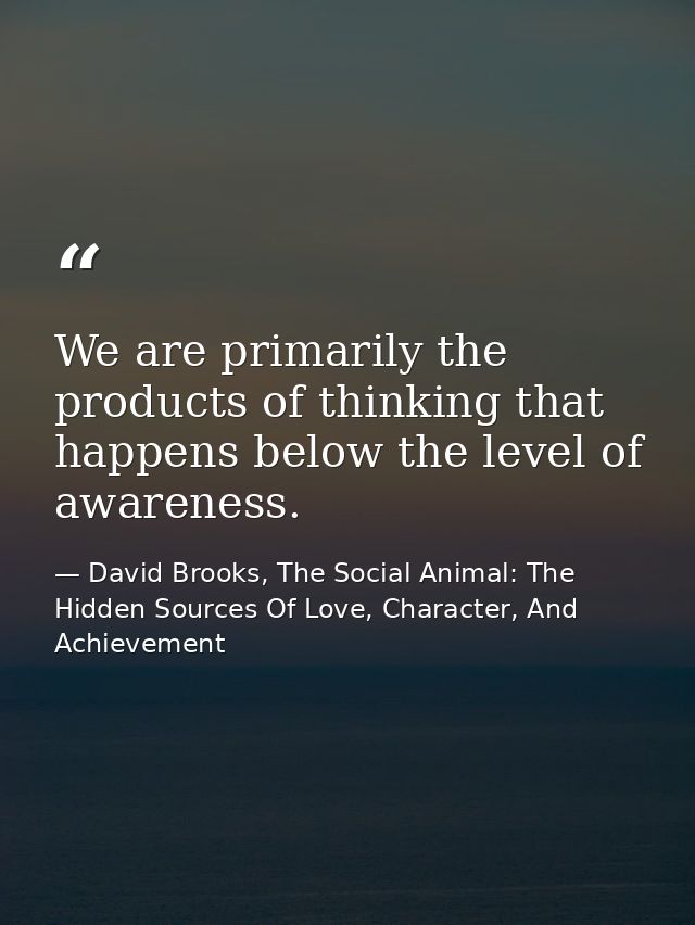 We are primarily the products of thinking that happens below the level of awareness. — David Brooks, The Social Animal: The Hidden Sources Of Love, Character, And Achievement