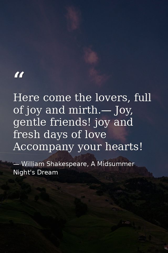 Here come the lovers, full of joy and mirth.— Joy, gentle friends! joy and fresh days of love Accompany your hearts! — William Shakespeare, A Midsummer Night's Dream