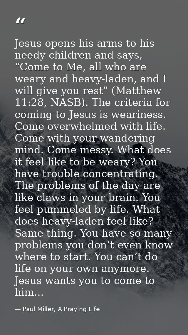 Jesus opens his arms to his needy children and says, “Come to Me, all who are weary and heavy-laden, and I will give you — Paul Miller, A Praying Life