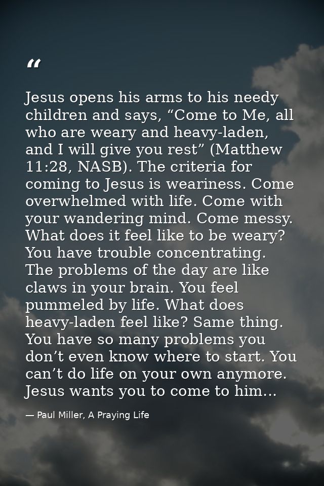 Jesus opens his arms to his needy children and says, “Come to Me, all who are weary and heavy-laden, and I will give you — Paul Miller, A Praying Life