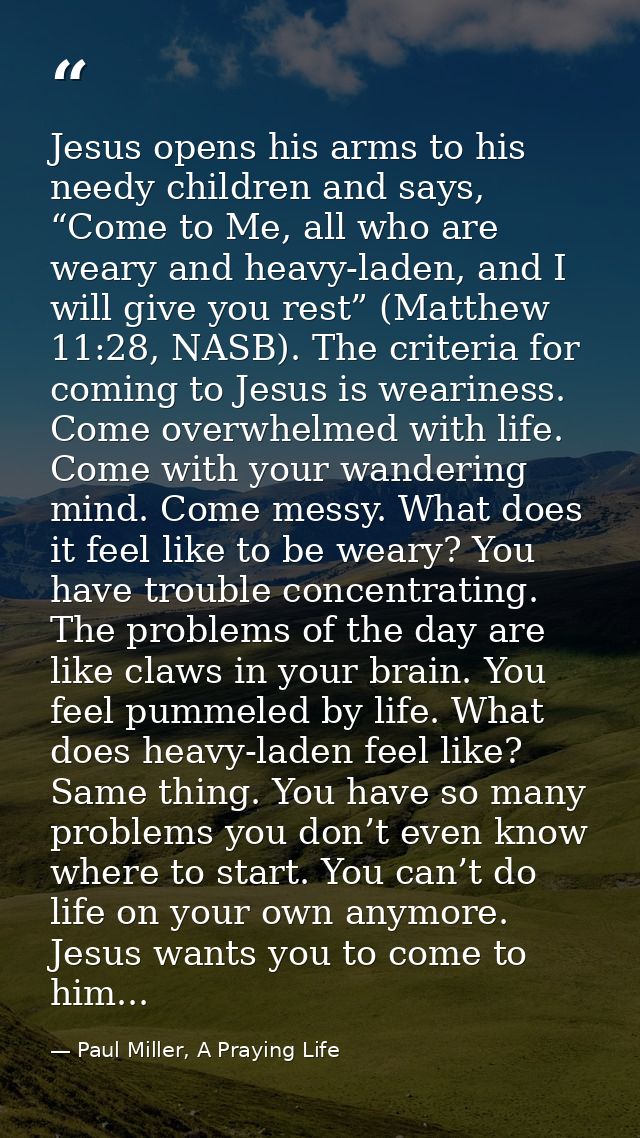 Jesus opens his arms to his needy children and says, “Come to Me, all who are weary and heavy-laden, and I will give you — Paul Miller, A Praying Life