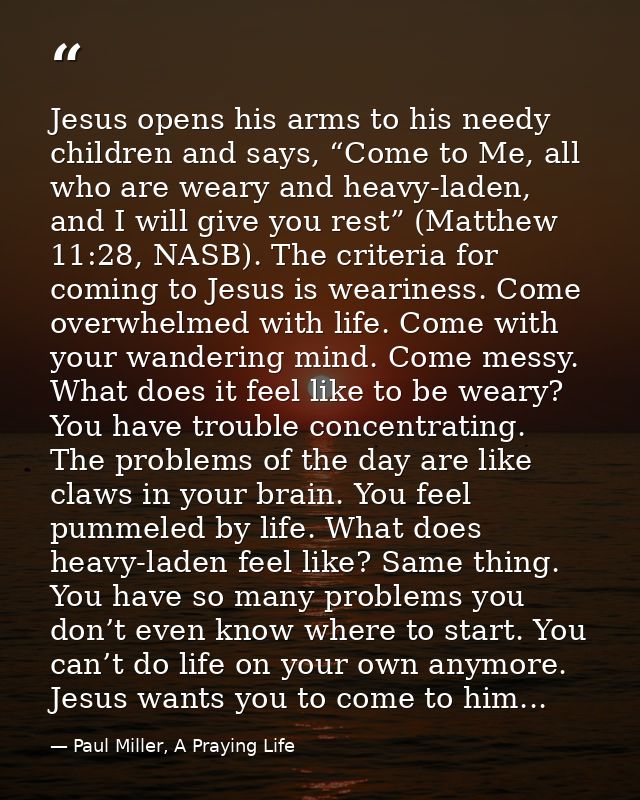 Jesus opens his arms to his needy children and says, “Come to Me, all who are weary and heavy-laden, and I will give you — Paul Miller, A Praying Life