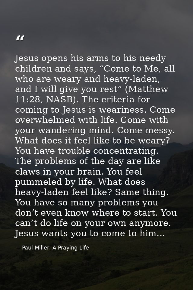 Jesus opens his arms to his needy children and says, “Come to Me, all who are weary and heavy-laden, and I will give you — Paul Miller, A Praying Life