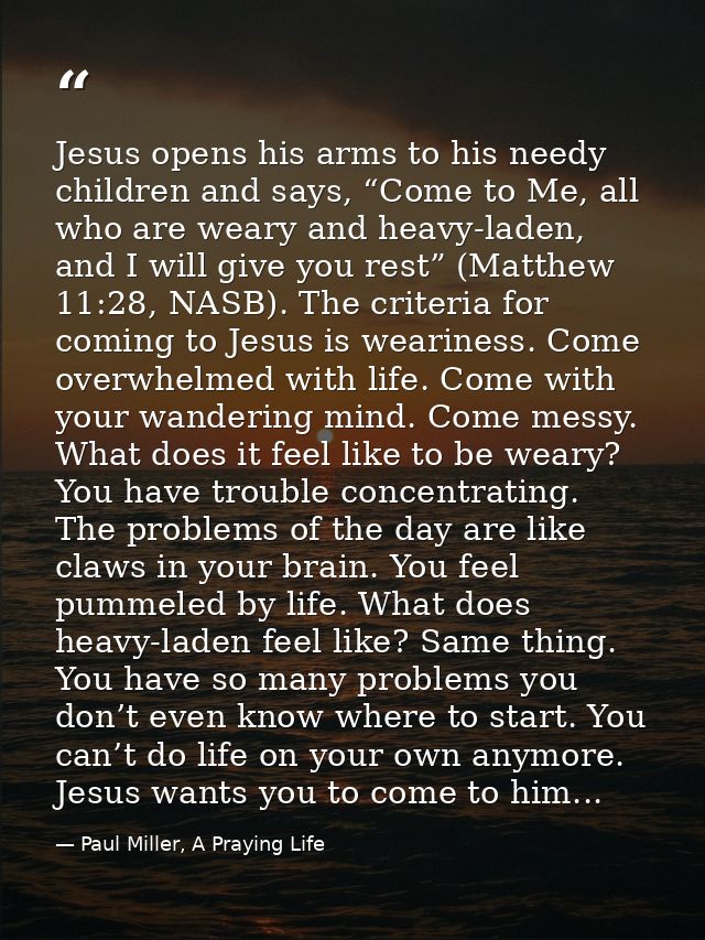 Jesus opens his arms to his needy children and says, “Come to Me, all who are weary and heavy-laden, and I will give you — Paul Miller, A Praying Life