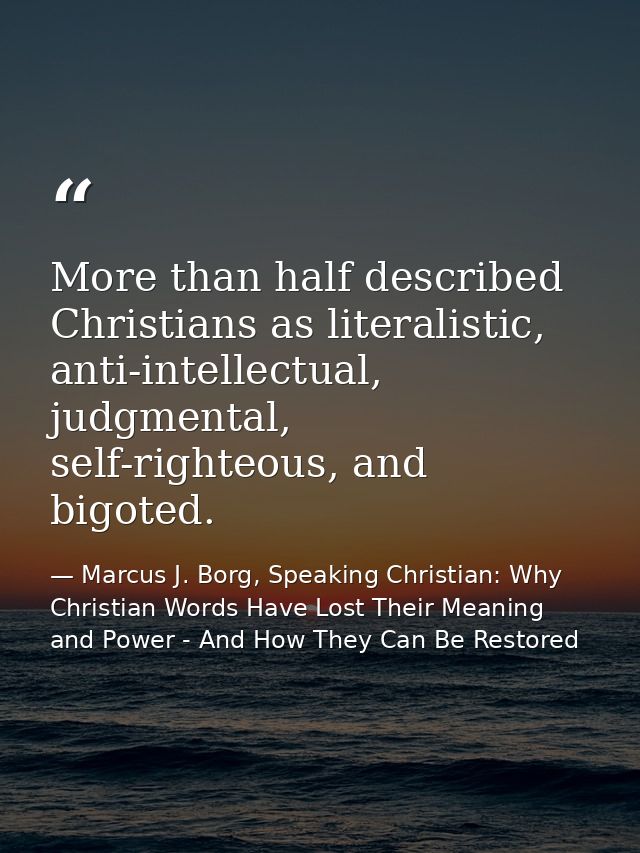 More than half described Christians as literalistic, anti-intellectual, judgmental, self-righteous, and bigoted. — Marcus J. Borg, Speaking Christian: Why Christian Words Have Lost Their Meaning and Power - And How They Can Be Restored