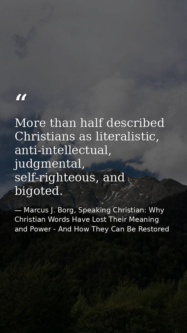 More than half described Christians as literalistic, anti-intellectual, judgmental, self-righteous, and bigoted. — Marcus J. Borg, Speaking Christian: Why Christian Words Have Lost Their Meaning and Power - And How They Can Be Restored