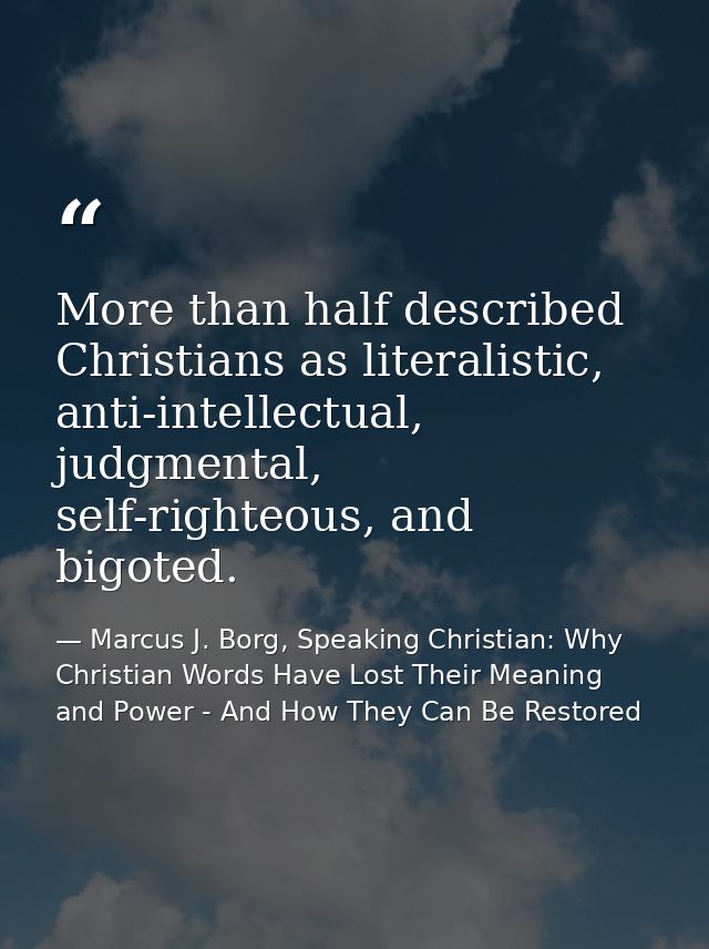More than half described Christians as literalistic, anti-intellectual, judgmental, self-righteous, and bigoted. — Marcus J. Borg, Speaking Christian: Why Christian Words Have Lost Their Meaning and Power - And How They Can Be Restored