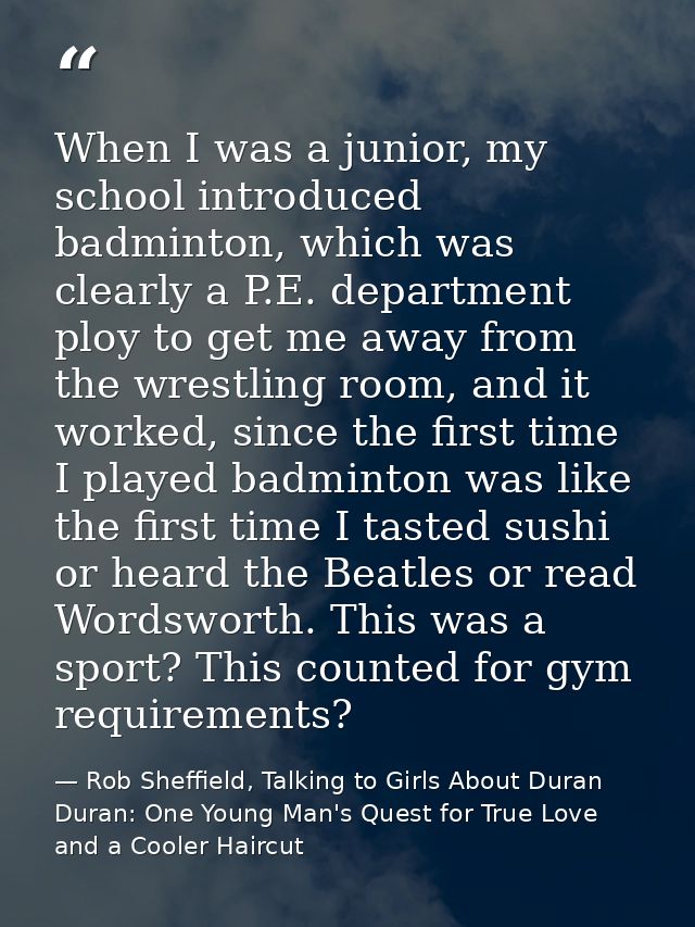 When I was a junior, my school introduced badminton, which was clearly a P.E. department ploy to get me away from the wr — Rob Sheffield, Talking to Girls About Duran Duran: One Young Man's Quest for True Love and a Cooler Haircut